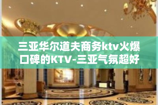 三亚华尔道夫商务ktv火爆口碑的KTV-三亚气氛超好的ktv – 三亚海棠湾KTV排名大全