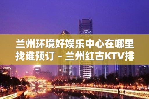 兰州环境好娱乐中心在哪里找谁预订 – 兰州红古KTV排名大全