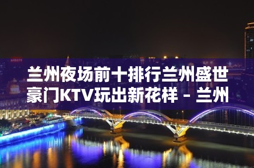 兰州夜场前十排行兰州盛世豪门KTV玩出新花样 – 兰州西固西固城KTV排名大全