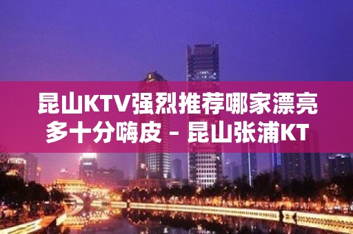 昆山KTV强烈推荐哪家漂亮多十分嗨皮 – 昆山张浦KTV排名大全