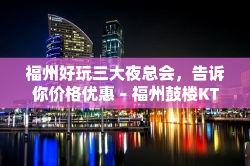 福州好玩三大夜总会，告诉你价格优惠 – 福州鼓楼KTV排名大全