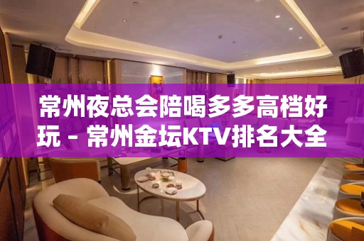 常州夜总会陪喝多多高档好玩 – 常州金坛KTV排名大全