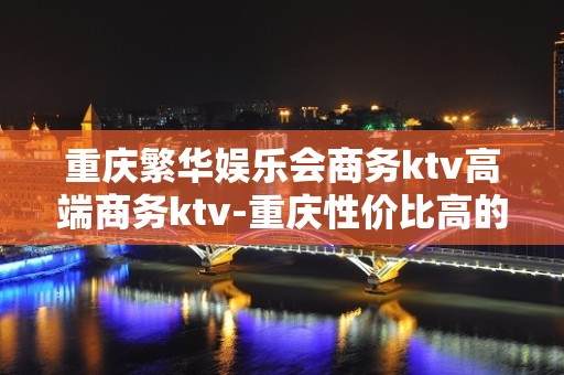 重庆繁华娱乐会商务ktv高端商务ktv-重庆性价比高的ktv – 重庆万州KTV排名大全