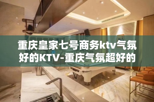 重庆皇家七号商务ktv气氛好的KTV-重庆气氛超好的ktv – 重庆双桥KTV排名大全