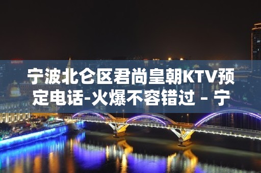 宁波北仑区君尚皇朝KTV预定电话-火爆不容错过 – 宁波北仑KTV排名大全