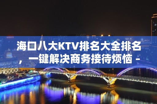 海口八大KTV排名大全排名，一键解决商务接待烦恼 – 海口全海口KTV排名大全