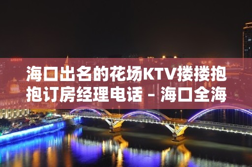 海口出名的花场KTV搂搂抱抱订房经理电话 – 海口全海口KTV排名大全