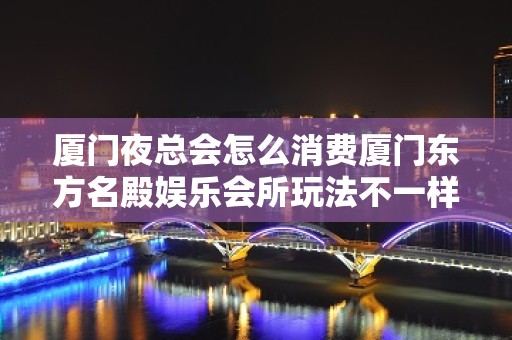 厦门夜总会怎么消费厦门东方名殿娱乐会所玩法不一样 – 厦门同安集中工业区KTV排名大全