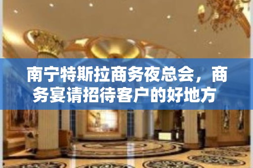 南宁特斯拉商务夜总会，商务宴请招待客户的好地方 – 南宁青秀KTV排名大全