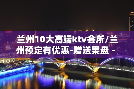 兰州10大高端ktv会所/兰州预定有优惠-赠送果盘 – 兰州西固KTV排名大全