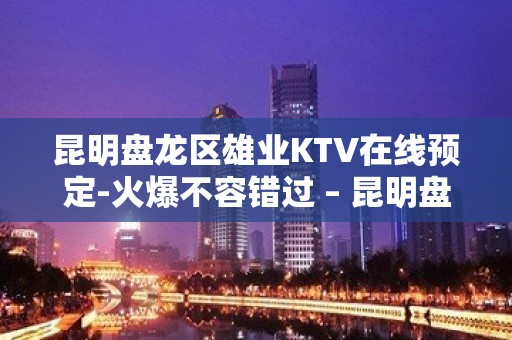 昆明盘龙区雄业KTV在线预定-火爆不容错过 – 昆明盘龙KTV排名大全