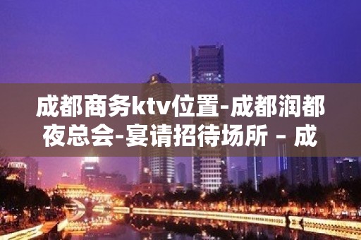 成都商务ktv位置-成都润都夜总会-宴请招待场所 – 成都金堂KTV排名大全