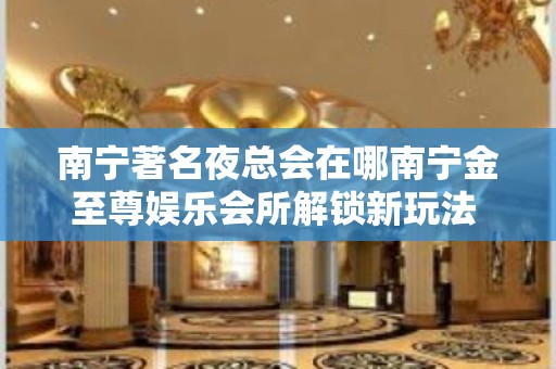 南宁著名夜总会在哪南宁金至尊娱乐会所解锁新玩法 – 南宁兴宁五塘KTV排名大全