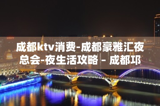 成都ktv消费-成都豪雅汇夜总会-夜生活攻略 – 成都邛崃KTV排名大全