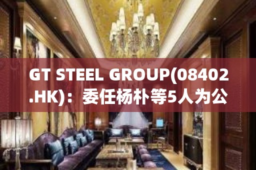 GT STEEL GROUP(08402.HK)：委任杨朴等5人为公司董事，陈笑雨接替王清佑担任主席