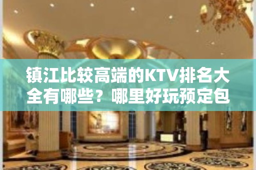 镇江比较高端的KTV排名大全有哪些？哪里好玩预定包厢优惠大