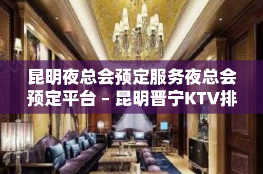 昆明夜总会预定服务夜总会预定平台 – 昆明晋宁KTV排名大全