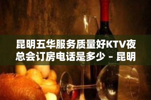 昆明五华服务质量好KTV夜总会订房电话是多少 – 昆明五华KTV排名大全