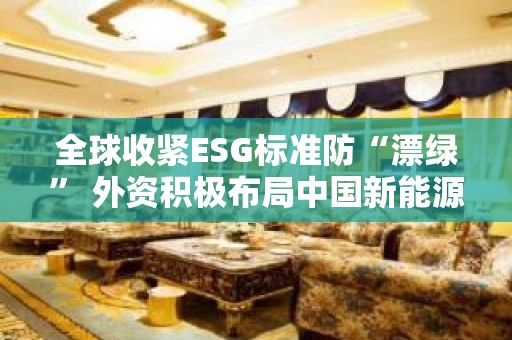 全球收紧ESG标准防“漂绿” 外资积极布局中国新能源投资