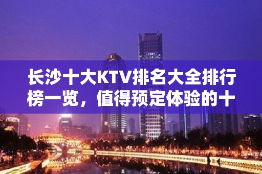 长沙十大KTV排名大全排行榜一览，值得预定体验的十大夜总会