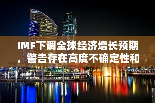 IMF下调全球经济增长预期，警告存在高度不确定性和风险