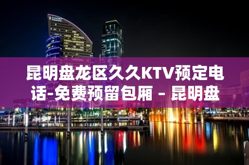 昆明盘龙区久久KTV预定电话-免费预留包厢 – 昆明盘龙KTV排名大全