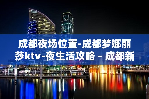 成都夜场位置-成都梦娜丽莎ktv-夜生活攻略 – 成都新都KTV排名大全