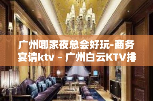 广州哪家夜总会好玩-商务宴请ktv – 广州白云KTV排名大全