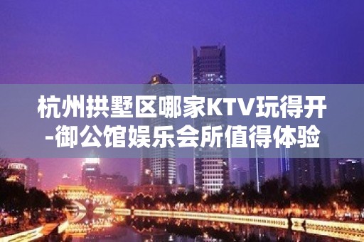 杭州拱墅区哪家KTV玩得开-御公馆娱乐会所值得体验。