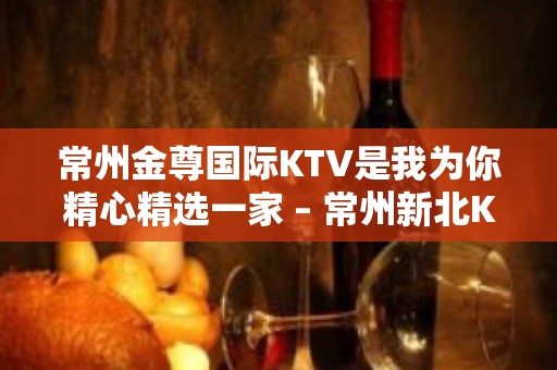 常州金尊国际KTV是我为你精心精选一家 – 常州新北KTV排名大全