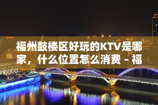 福州鼓楼区好玩的KTV是哪家，什么位置怎么消费 – 福州鼓楼KTV排名大全