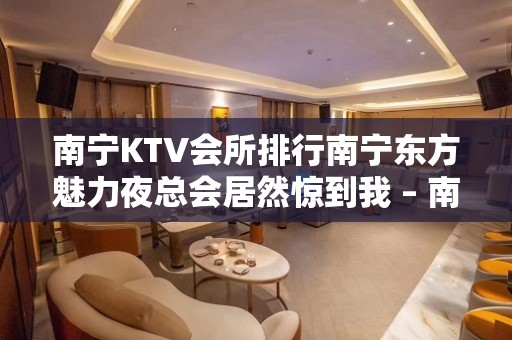 南宁KTV会所排行南宁东方魅力夜总会居然惊到我 – 南宁宾阳KTV排名大全