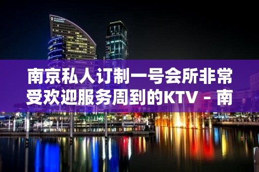 南京私人订制一号会所非常受欢迎服务周到的KTV – 南京江宁KTV排名大全