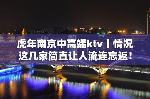 虎年﻿南京中高端ktv丨情况这几家简直让人流连忘返！