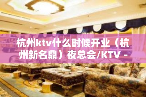 杭州ktv什么时候开业（杭州新名鼎）夜总会/KTV – 张家港大新KTV排名大全