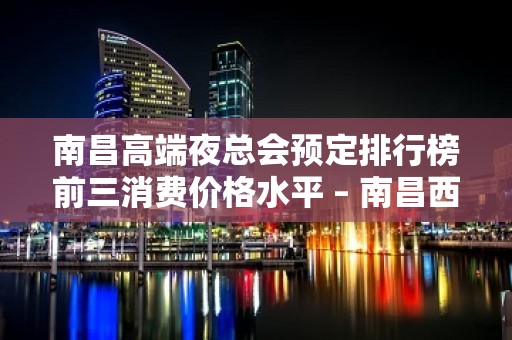 南昌高端夜总会预定排行榜前三消费价格水平 – 南昌西湖KTV排名大全