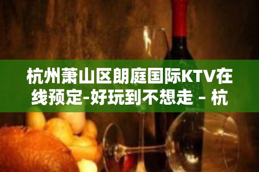 杭州萧山区朗庭国际KTV在线预定-好玩到不想走 – 杭州萧山KTV排名大全