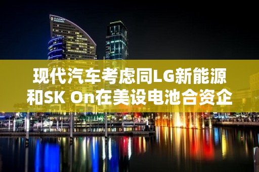 现代汽车考虑同LG新能源和SK On在美设电池合资企业 斥资万亿韩元