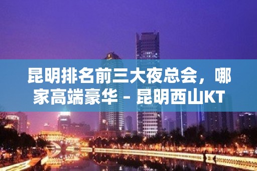 昆明排名前三大夜总会，哪家高端豪华 – 昆明西山KTV排名大全