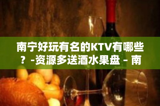 南宁好玩有名的KTV有哪些？-资源多送酒水果盘 – 南宁江南KTV排名大全