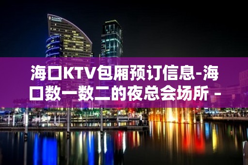 海口KTV包厢预订信息-海口数一数二的夜总会场所 – 海口全海口KTV排名大全