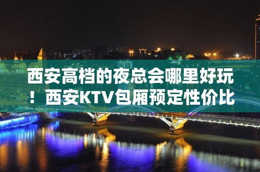 西安高档的夜总会哪里好玩！西安KTV包厢预定性价比高