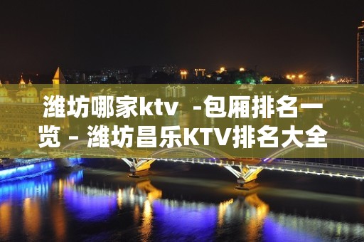 潍坊哪家ktv  -包厢排名一览 – 潍坊昌乐KTV排名大全