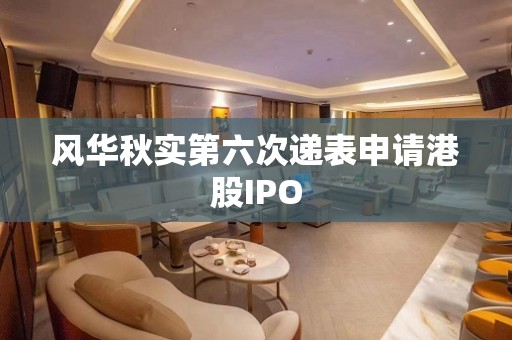 风华秋实第六次递表申请港股IPO