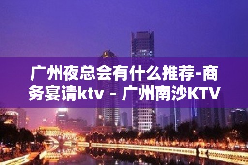 广州夜总会有什么推荐-商务宴请ktv – 广州南沙KTV排名大全