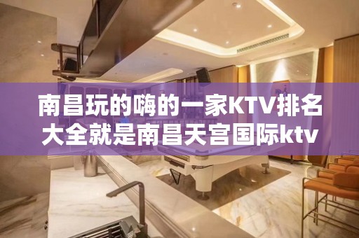 南昌玩的嗨的一家KTV排名大全就是南昌天宫国际ktv – 南昌东湖KTV排名大全