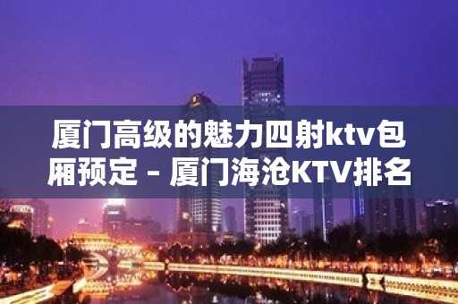 厦门高级的魅力四射ktv包厢预定 – 厦门海沧KTV排名大全