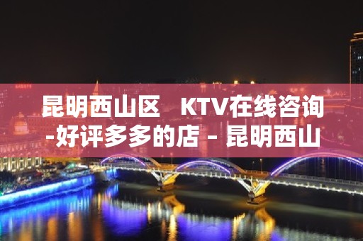 昆明西山区   KTV在线咨询-好评多多的店 – 昆明西山KTV排名大全