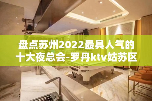 盘点苏州2022最具人气的十大夜总会-罗丹ktv姑苏区著名的会所