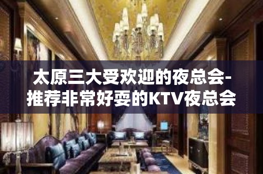 太原三大受欢迎的夜总会-推荐非常好耍的KTV夜总会